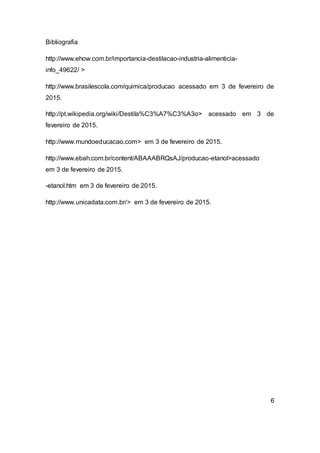Bibliografia
http://www.ehow.com.br/importancia-destilacao-industria-alimenticia-
info_49622/ >
http://www.brasilescola.com/quimica/producao acessado em 3 de fevereiro de
2015.
http://pt.wikipedia.org/wiki/Destila%C3%A7%C3%A3o> acessado em 3 de
fevereiro de 2015.
http://www.mundoeducacao.com> em 3 de fevereiro de 2015.
http://www.ebah.com.br/content/ABAAABRQsAJ/producao-etanol>acessado
em 3 de fevereiro de 2015.
-etanol.htm em 3 de fevereiro de 2015.
http://www.unicadata.com.br/> em 3 de fevereiro de 2015.
6
 