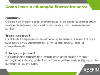 Como levar a educação financeira para:
Famílias?
Os pais não tiveram esses ensinamentos e tão pouco seus ancestrais
(avós e bisavós) e estão focados em como suprir o seu orçamento
familiar.
Trabalhadores?
Os RHs das empresas entendem educação financeira como finanças
pessoais e investem em treinamento na área técnica, não na
comportamental.
Crianças e jovens?
Os professores também não tiveram esse aprendizado em sua
formação acadêmica, portanto dificilmente podem ensinar algo que não
dominam e não praticam.
 