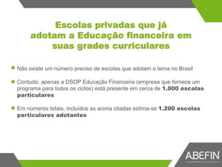 Escolas privadas que já
adotam a Educação financeira em
suas grades curriculares
Não existe um número preciso de escolas que adotam o tema no Brasil
Contudo, apenas a DSOP Educação Financeira (empresa que fornece um
programa para todos os ciclos) está presente em cerca de 1.000 escolas
particulares
Em números totais, incluídos as acima citadas estima-se 1.200 escolas
particulares adotantes
 