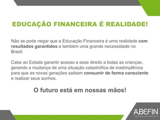 EDUCAÇÃO FINANCEIRA É REALIDADE!
Não se pode negar que a Educação Financeira é uma realidade com
resultados garantidos e também uma grande necessidade no
Brasil.
Cabe ao Estado garantir acesso a esse direito a todas as crianças,
gerando a mudança de uma situação catastrófica de inadimplência
para que as novas gerações saibam consumir de forma consciente
e realizar seus sonhos.
O futuro está em nossas mãos!
 