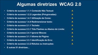 Algumas diretrizes WCAG 2.0
• Critério de sucesso 1.1.1 Conteúdo Não Textual: A
• Critério de sucesso 1.2.2 Legendas (Pré-gravadas): A
• Critério de sucesso 1.4.1 Utilização de Cores: A
• Critério de sucesso 1.4.4 Redimensionar texto: A
• Critério de sucesso 2.1.1 Teclado: A
• Critério de sucesso 2.3.1 Três Flashes ou Abaixo do Limite: A
• Critério de sucesso 2.4.1 Ignorar Blocos: A
• Critério de sucesso 3.1.1 Idioma da Página: A
• Critério de sucesso 3.3.1 Identificação do Erro: A
• Critério de sucesso 3.3.2 Rótulos ou Instruções: A
• E outras 51 diretrizes...
 