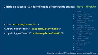 Critério de sucesso 1.3.5 Identificação de campos de entrada Novo – Nível AA
• "name"
• "honorific-prefix"
• "given-name"
• "additional-name"
• "family-name"
• "honorific-suffix"
• "nickname"
• "username"
• "new-password"
• "current-password"
• "organization-title"
• "organization"
• "street-address"
• "address-line1"
• "country"
• "postal-code"
• "cc-name"
• "cc-given-name"
• "language"
• "sex"
• "url"
• "photo“
• …
<form autocomplete="on">
<input type="text" autocomplete="name">
<input type="email“ autocomplete="email">
https://www.w3.org/TR/html52/sec-forms.html#autofill-field
 