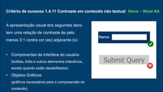 Critério de sucesso 1.4.11 Contraste em conteúdo não textual
A apresentação visual dos seguintes itens
tem uma relação de contraste de pelo
menos 3:1 contra cor (es) adjacente (s):
• Componentes da interface do usuário
(botões, links e outros elementos interativos,
exceto quando estão desabilitados)
• Objetos Gráficos
(gráficos necessários para a compreensão do
conteúdo)
Novo – Nível AA
 