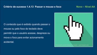 Critério de sucesso 1.4.13 Passar o mouse e foco
O conteúdo que é exibido quando passar o
mouse ou pelo foco do teclado deve
permitir que o usuário acesse, despreze ou
mova o foco para evitar acionamento
acidental.
Novo – Nível AA
Infographic vector created by freepik - www.freepik.com
 