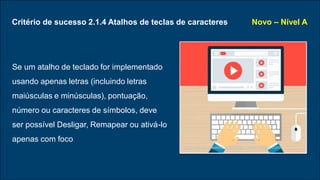Critério de sucesso 2.1.4 Atalhos de teclas de caracteres
Se um atalho de teclado for implementado
usando apenas letras (incluindo letras
maiúsculas e minúsculas), pontuação,
número ou caracteres de símbolos, deve
ser possível Desligar, Remapear ou ativá-lo
apenas com foco
Novo – Nível A
Logo vector created by freepik - www.freepik.com
 