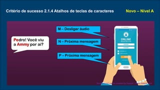 Critério de sucesso 2.1.4 Atalhos de teclas de caracteres Novo – Nível A
M – Desligar áudio
N – Próxima mensagem
P – Próxima mensagem
Pedro! Você viu
a Ammy por ai?
Background vector created by freepik - www.freepik.com
 