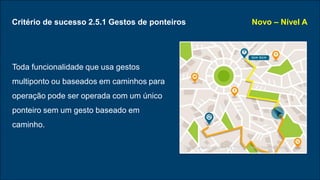 Critério de sucesso 2.5.1 Gestos de ponteiros
Toda funcionalidade que usa gestos
multiponto ou baseados em caminhos para
operação pode ser operada com um único
ponteiro sem um gesto baseado em
caminho.
Novo – Nível A
Design vector created by freepik - www.freepik.com
 