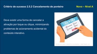 Critério de sucesso 2.5.2 Cancelamento de ponteiro
Deve existir uma forma de cancelar a
ativação por toque ou clique, minimizando
problemas de acionamento acidental do
conteúdo interativo.
Novo – Nível A
Background vector created by iconicbestiary - www.freepik.com
 