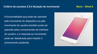 Critério de sucesso 2.5.4 Atuação de movimento
A funcionalidade que pode ser operada
pelo movimento do dispositivo ou pelo
movimento do usuário também pode ser
operada pelos componentes da interface
do usuário, e a resposta ao movimento
pode ser desativada para impedir o
acionamento acidental.
Novo – Nível A
Technology vector created by freepik - www.freepik.com
 