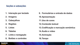 Seções e subseções
1. Interação por teclado
2. Imagens
3. Cabeçalhos
4. Regiões
5. Listas
6. Tabelas
7. Links e navegação
8. Botões e controles
9. Formulários e entrada de dados
10.Apresentação
11.Uso de cores
12.Conteúdo textual
13.Codificação e marcação semântica
14.Áudio e vídeo
15.Animação
16.Tempo
146 orientações
 