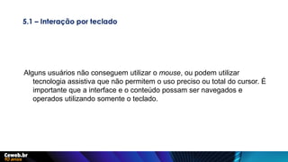 5.1 – Interação por teclado
Alguns usuários não conseguem utilizar o mouse, ou podem utilizar
tecnologia assistiva que não permitem o uso preciso ou total do cursor. É
importante que a interface e o conteúdo possam ser navegados e
operados utilizando somente o teclado.
 