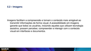 5.2 – Imagens
Imagens facilitam a compreensão e tornam o conteúdo mais amigável ao
transmitir informações de forma visual. A acessibilidade em imagens
garante que todos os usuários, incluindo aqueles que utilizam tecnologia
assistiva, possam perceber, compreender e interagir com o conteúdo
visual em interfaces e documentos.
 