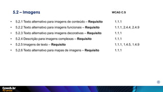 5.2 – Imagens
• 5.2.1 Texto alternativo para imagens de conteúdo – Requisito 1.1.1
• 5.2.2 Texto alternativo para imagens funcionais – Requisito 1.1.1, 2.4.4, 2.4.9
• 5.2.3 Texto alternativo para imagens decorativas – Requisito 1.1.1
• 5.2.4 Descrição para imagens complexas – Requisito 1.1.1
• 5.2.5 Imagens de texto – Requisito 1.1.1, 1.4.5, 1.4.9
• 5.2.6 Texto alternativo para mapas de imagens – Requisito 1.1.1
WCAG C.S
E
 