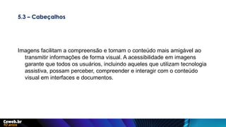 5.3 – Cabeçalhos
Imagens facilitam a compreensão e tornam o conteúdo mais amigável ao
transmitir informações de forma visual. A acessibilidade em imagens
garante que todos os usuários, incluindo aqueles que utilizam tecnologia
assistiva, possam perceber, compreender e interagir com o conteúdo
visual em interfaces e documentos.
 