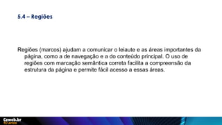 5.4 – Regiões
Regiões (marcos) ajudam a comunicar o leiaute e as áreas importantes da
página, como a de navegação e a do conteúdo principal. O uso de
regiões com marcação semântica correta facilita a compreensão da
estrutura da página e permite fácil acesso a essas áreas.
 