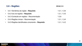 5.4 – Regiões
• 5.4.1 Semântica de região – Requisito 1.3.1, 1.3.6
• 5.4.2 Uso de regiões – Requisito 1.3.1, 1.3.6
• 5.4.3 Conteúdo em regiões – Recomendação 1.3.6
• 5.4.4 Regiões únicas – Recomendação 1.3.1, 1.3.6
• 5.4.5 Regiões identificadas unicamente – Requisito 1.3.1, 1.4.2
WCAG C.S
E
 