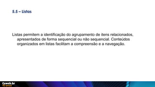 5.5 – Listas
Listas permitem a identificação do agrupamento de itens relacionados,
apresentados de forma sequencial ou não sequencial. Conteúdos
organizados em listas facilitam a compreensão e a navegação.
 