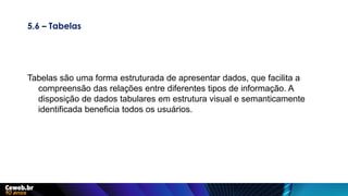 5.6 – Tabelas
Tabelas são uma forma estruturada de apresentar dados, que facilita a
compreensão das relações entre diferentes tipos de informação. A
disposição de dados tabulares em estrutura visual e semanticamente
identificada beneficia todos os usuários.
 