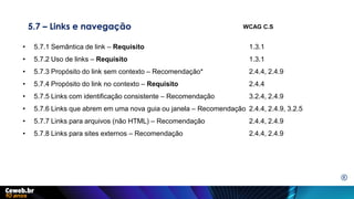 5.7 – Links e navegação
• 5.7.1 Semântica de link – Requisito 1.3.1
• 5.7.2 Uso de links – Requisito 1.3.1
• 5.7.3 Propósito do link sem contexto – Recomendação* 2.4.4, 2.4.9
• 5.7.4 Propósito do link no contexto – Requisito 2.4.4
• 5.7.5 Links com identificação consistente – Recomendação 3.2.4, 2.4.9
• 5.7.6 Links que abrem em uma nova guia ou janela – Recomendação 2.4.4, 2.4.9, 3.2.5
• 5.7.7 Links para arquivos (não HTML) – Recomendação 2.4.4, 2.4.9
• 5.7.8 Links para sites externos – Recomendação 2.4.4, 2.4.9
WCAG C.S
E
 
