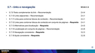 5.7 – Links e navegação
• 5.7.9 Texto complementar do link – Recomendação 2.4.4
• 5.7.10 Links adjacentes – Recomendação 2.4.1
• 5.7.11 Links para contornar blocos de conteúdo – Recomendação 2.4.1
• 5.7.12 Links para contornar blocos de conteúdo em conjunto de páginas – Requisito 2.4.1
• 5.7.13 Alternativas para localização – Requisito 2.4.5
• 5.7.14 Localização em conjunto de páginas – Recomendação 2.4.8
• 5.7.15 Navegação consistente – Requisito 3.2.3
• 5.7.16 Ajuda consistente – Requisito 3.2.6
WCAG C.S
E
 