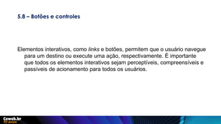 5.8 – Botões e controles
Elementos interativos, como links e botões, permitem que o usuário navegue
para um destino ou execute uma ação, respectivamente. É importante
que todos os elementos interativos sejam perceptíveis, compreensíveis e
passíveis de acionamento para todos os usuários.
 