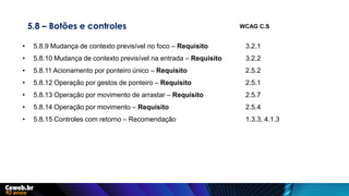 5.8 – Botões e controles
• 5.8.9 Mudança de contexto previsível no foco – Requisito 3.2.1
• 5.8.10 Mudança de contexto previsível na entrada – Requisito 3.2.2
• 5.8.11 Acionamento por ponteiro único – Requisito 2.5.2
• 5.8.12 Operação por gestos de ponteiro – Requisito 2.5.1
• 5.8.13 Operação por movimento de arrastar – Requisito 2.5.7
• 5.8.14 Operação por movimento – Requisito 2.5.4
• 5.8.15 Controles com retorno – Recomendação 1.3.3, 4.1.3
WCAG C.S
 