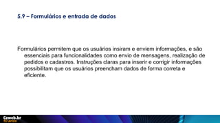 5.9 – Formulários e entrada de dados
Formulários permitem que os usuários insiram e enviem informações, e são
essenciais para funcionalidades como envio de mensagens, realização de
pedidos e cadastros. Instruções claras para inserir e corrigir informações
possibilitam que os usuários preencham dados de forma correta e
eficiente.
 