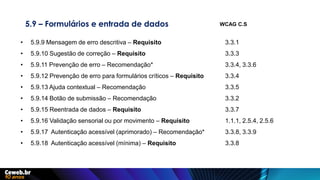 5.9 – Formulários e entrada de dados
• 5.9.9 Mensagem de erro descritiva – Requisito 3.3.1
• 5.9.10 Sugestão de correção – Requisito 3.3.3
• 5.9.11 Prevenção de erro – Recomendação* 3.3.4, 3.3.6
• 5.9.12 Prevenção de erro para formulários críticos – Requisito 3.3.4
• 5.9.13 Ajuda contextual – Recomendação 3.3.5
• 5.9.14 Botão de submissão – Recomendação 3.3.2
• 5.9.15 Reentrada de dados – Requisito 3.3.7
• 5.9.16 Validação sensorial ou por movimento – Requisito 1.1.1, 2.5.4, 2.5.6
• 5.9.17 Autenticação acessível (aprimorado) – Recomendação* 3.3.8, 3.3.9
• 5.9.18 Autenticação acessível (mínima) – Requisito 3.3.8
WCAG C.S
 