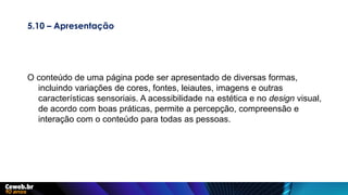 5.10 – Apresentação
O conteúdo de uma página pode ser apresentado de diversas formas,
incluindo variações de cores, fontes, leiautes, imagens e outras
características sensoriais. A acessibilidade na estética e no design visual,
de acordo com boas práticas, permite a percepção, compreensão e
interação com o conteúdo para todas as pessoas.
 