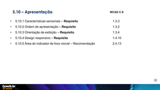 5.10 – Apresentação
• 5.10.1 Características sensoriais – Requisito 1.3.3
• 5.10.2 Ordem de apresentação – Requisito 1.3.2
• 5.10.3 Orientação de exibição – Requisito 1.3.4
• 5.10.4 Design responsivo – Requisito 1.4.10
• 5.10.5 Área do indicador de foco visível – Recomendação 2.4.13
WCAG C.S
E
 