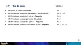 5.11 – Uso de cores
• 5.11.1 Uso de cores – Requisito 1.4.1
• 5.11.2 Contraste para texto (aprimorado) – Recomendação* 1.4.3, 1.4.6
• 5.11.3 Contraste para texto (mínimo) – Requisito 1.4.3
• 5.11.4 Contraste para componentes – Requisito 1.4.11
• 5.11.5 Contraste para objetos gráficos – Requisito 1.4.11
• 5.11.6 Contraste para indicador de foco visível – Requisito 1.4.11, 2.4.13
WCAG C.S
E
 