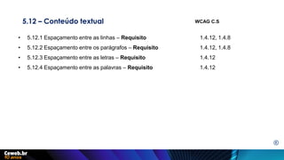 5.12 – Conteúdo textual
• 5.12.1 Espaçamento entre as linhas – Requisito 1.4.12, 1.4.8
• 5.12.2 Espaçamento entre os parágrafos – Requisito 1.4.12, 1.4.8
• 5.12.3 Espaçamento entre as letras – Requisito 1.4.12
• 5.12.4 Espaçamento entre as palavras – Requisito 1.4.12
WCAG C.S
E
 