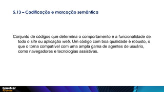5.13 – Codificação e marcação semântica
Conjunto de códigos que determina o comportamento e a funcionalidade de
todo o site ou aplicação web. Um código com boa qualidade é robusto, o
que o torna compatível com uma ampla gama de agentes de usuário,
como navegadores e tecnologias assistivas.
 