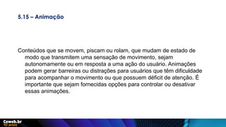 5.15 – Animação
Conteúdos que se movem, piscam ou rolam, que mudam de estado de
modo que transmitem uma sensação de movimento, sejam
autonomamente ou em resposta a uma ação do usuário. Animações
podem gerar barreiras ou distrações para usuários que têm dificuldade
para acompanhar o movimento ou que possuem déficit de atenção. É
importante que sejam fornecidas opções para controlar ou desativar
essas animações.
 