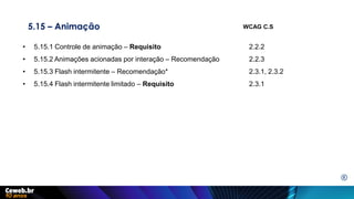 5.15 – Animação
• 5.15.1 Controle de animação – Requisito 2.2.2
• 5.15.2 Animações acionadas por interação – Recomendação 2.2.3
• 5.15.3 Flash intermitente – Recomendação* 2.3.1, 2.3.2
• 5.15.4 Flash intermitente limitado – Requisito 2.3.1
WCAG C.S
E
 