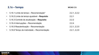 5.16 – Tempo
• 5.16.1 Limite de tempo – Recomendação* 2.2.1, 2.2.2
• 5.16.2 Limite de tempo ajustável – Requisito 2.2.1
• 5.16.3 Controle de atualização – Requisito 2.2.2
• 5.16.4 Interrupções – Recomendação 2.2.4
• 5.16.5 Reautenticação – Recomendação 2.2.1, 2.2.5
• 5.16.6 Tempo de inatividade – Recomendação 2.2.1, 2.2.6
WCAG C.S
 