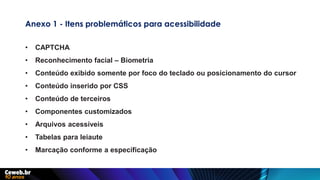 Anexo 1 - Itens problemáticos para acessibilidade
• CAPTCHA
• Reconhecimento facial – Biometria
• Conteúdo exibido somente por foco do teclado ou posicionamento do cursor
• Conteúdo inserido por CSS
• Conteúdo de terceiros
• Componentes customizados
• Arquivos acessíveis
• Tabelas para leiaute
• Marcação conforme a especificação
 