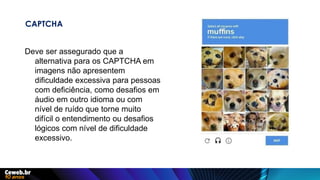 CAPTCHA
Deve ser assegurado que a
alternativa para os CAPTCHA em
imagens não apresentem
dificuldade excessiva para pessoas
com deficiência, como desafios em
áudio em outro idioma ou com
nível de ruído que torne muito
difícil o entendimento ou desafios
lógicos com nível de dificuldade
excessivo.
 