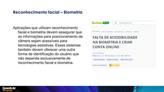 Reconhecimento facial – Biometria
Aplicações que utilizam reconhecimento
facial e biometria devem assegurar que
as informações para posicionamento de
câmera sejam acessíveis para
tecnologias assistivas. Esses sistemas
também devem oferecer uma outra
forma de identificação do usuário que
não dependa exclusivamente de
reconhecimento facial e biometria.
 