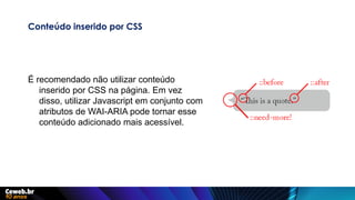 Conteúdo inserido por CSS
É recomendado não utilizar conteúdo
inserido por CSS na página. Em vez
disso, utilizar Javascript em conjunto com
atributos de WAI-ARIA pode tornar esse
conteúdo adicionado mais acessível.
 