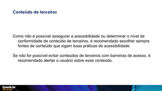 Conteúdo de terceiros
Como não é possível assegurar a acessibilidade ou determinar o nível de
conformidade de conteúdo de terceiros, é recomendado escolher sempre
fontes de conteúdo que sigam boas práticas de acessibilidade.
Se não for possível evitar conteúdos de terceiros com barreiras de acesso, é
recomendado alertar o usuário sobre esse conteúdo.
 