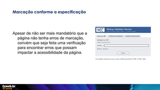 Marcação conforme a especificação
Apesar de não ser mais mandatório que a
página não tenha erros de marcação,
convém que seja feita uma verificação
para encontrar erros que possam
impactar a acessibilidade da página.
 