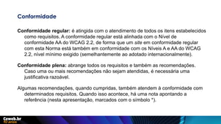 Conformidade
Conformidade regular: é atingida com o atendimento de todos os itens estabelecidos
como requisitos. A conformidade regular está alinhada com o Nível de
conformidade AA do WCAG 2.2, de forma que um site em conformidade regular
com esta Norma está também em conformidade com os Níveis A e AA do WCAG
2.2, nível mínimo exigido (semelhantemente ao adotado internacionalmente).
Conformidade plena: abrange todos os requisitos e também as recomendações.
Caso uma ou mais recomendações não sejam atendidas, é necessária uma
justificativa razoável.
Algumas recomendações, quando cumpridas, também atendem à conformidade com
determinados requisitos. Quando isso acontece, há uma nota apontando a
referência (nesta apresentação, marcados com o símbolo *).
 