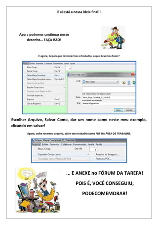 E aí está a nossa ideia final!!
Agora podemos continuar nosso
desenho... FAÇA ISSO!
E agora, depois que terminarmos o trabalho, o que devemos fazer?
Escolher Arquivo, Salvar Como, dar um nome como neste meu exemplo,
clicando em salvar!
Agora, volte no menu arquivo, salve este trabalho como PDF NA ÁREA DE TRABALHO.
... E ANEXE no FÓRUM DA TAREFA!
POIS É, VOCÊ CONSEGUIU,
PODECOMEMORAR!
 