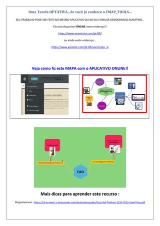 Uma Tarefa OPTATIVA...Se você já conhece o CMAP_TOOLS...
SEU TRABALHO PODE SER FEITO NO MESMO APLICATIVO OU NO SEU SIMILAR DENOMINADO EXAMTIME...
Ele está disponível ONLINE neste endereço!!
https://www.examtime.com/pt-BR/
ou ainda neste endereço...
https://www.goconqr.com/pt-BR/users/sign_in
Veja como fiz este MAPA com o APLICATIVO ONLINE!!
Mais dicas para aprender este recurso :
Disponível em : https://s3-eu-west-1.amazonaws.com/examtime-guides/Guia-del-Profesor-2014-2015-ExamTime.pdf
 