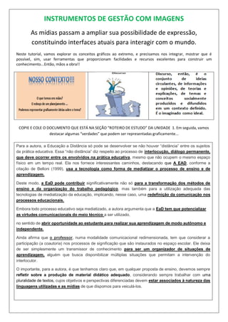 INSTRUMENTOS DE GESTÃO COM IMAGENS
As mídias passam a ampliar sua possibilidade de expressão,
constituindo interfaces atuais para interagir com o mundo.
Neste tutorial, vamos explorar os conceitos gráficos ao extremo, e precisamos nos integrar, mostrar que é
possível, sim, usar ferramentas que proporcionam facilidades e recursos excelentes para construir um
conhecimento...Então, mãos a obra!!
COPIE E COLE O DOCUMENTO QUE ESTÁ NA SEÇÃO “ROTEIRO DE ESTUDO” DA UNIDADE 1. Em seguida, vamos
destacar algumas “verdades” que podem ser representadas graficamente...
Para a autora, a Educação a Distância só pode se desenvolver se não houver “distância” entre os sujeitos
da prática educativa. Essa “não distância” diz respeito ao processo de interlocução, diálogo permanente,
que deve ocorrer entre os envolvidos na prática educativa, mesmo que não ocupem o mesmo espaço
físico em um tempo real. Ela nos fornece interessantes caminhos, destacando que A EAD, conforme a
citação de Belloni (1999), usa a tecnologia como forma de mediatizar o processo de ensino e de
aprendizagem.
Deste modo, a EaD pode contribuir significativamente não só para a transformação dos métodos de
ensino e da organização do trabalho pedagógico, mas também para a utilização adequada das
tecnologias de mediatização da educação, implicando, nesse caso, uma redefinição da comunicação nos
processos educacionais.
Embora todo processo educativo seja mediatizado, a autora argumenta que a EaD tem que potencializar
as virtudes comunicacionais do meio técnico a ser utilizado,
no sentido de abrir oportunidade ao estudante para realizar sua aprendizagem de modo autônomo e
independente.
Ainda afirma que o professor, numa modalidade comunicacional redimensionada, tem que considerar a
participação (a coautoria) nos processos de significação que são instaurados no espaço escolar. Ele deixa
de ser simplesmente um transmissor de conhecimento para ser um organizador de situações de
aprendizagem, alguém que busca disponibilizar múltiplas situações que permitam a intervenção do
interlocutor.
O importante, para a autora, é que tenhamos claro que, em qualquer proposta de ensino, devemos sempre
refletir sobre a produção de material didático adequado, considerando sempre trabalhar com uma
pluralidade de textos, cujos objetivos e perspectivas diferenciadas devem estar associados à natureza das
linguagens utilizadas e as mídias de que dispomos para veiculá-los.
 
