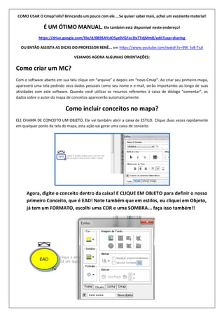 COMO USAR O CmapTolls? Brincando um pouco com ele....Se quiser saber mais, achei um excelente material!
É UM ÓTIMO MANUAL. Ele também está disponível neste endereço!
https://drive.google.com/file/d/0B9SAYsIO5yz0VGFoc3IxTTdjMm8/edit?usp=sharing
OU ENTÃO ASSISTA AS DICAS DO PROFESSOR RENÊ... em https://www.youtube.com/watch?v=9W_lo8-TszI
VEJAMOS AGORA ALGUMAS ORIENTAÇÕES:
Como criar um MC?
Com o software aberto em sua tela clique em “arquivo” e depois em “novo Cmap”. Ao criar seu primeiro mapa,
aparecerá uma tela pedindo seus dados pessoais como seu nome e e-mail, serão importantes ao longo de suas
atividades com este software. Quando você utilizar os recursos referentes à caixa de diálogo “comentar”, os
dados sobre o autor do mapa de conceitos aparecerão automaticamente.
Como incluir conceitos no mapa?
ELE CHAMA DE CONCEITO UM OBJETO. Ele vai também abrir a caixa de ESTILO. Clique duas vezes rapidamente
em qualquer ponto da tela do mapa, esta ação vai gerar uma caixa de conceito.
Agora, digite o conceito dentro da caixa! E CLIQUE EM OBJETO para definir o nosso
primeiro Conceito, que é EAD! Note também que em estilos, eu cliquei em Objeto,
já tem um FORMATO, escolhi uma COR e uma SOMBRA... faça isso também!!
 