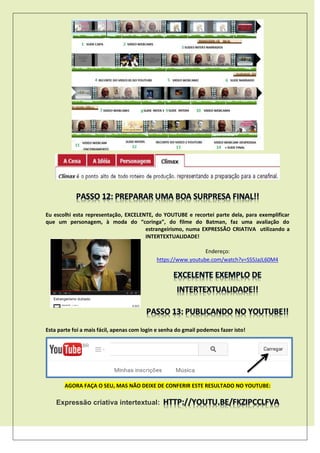 Eu escolhi esta representação, EXCELENTE, do YOUTUBE e recortei parte dela, para exemplificar
que um personagem, à moda do “coringa”, do filme do Batman, faz uma avaliação do
estrangeirismo, numa EXPRESSÃO CRIATIVA utilizando a
INTERTEXTUALIDADE!
Endereço:
https://www.youtube.com/watch?v=SS5JaJL60M4
Esta parte foi a mais fácil, apenas com login e senha do gmail podemos fazer isto!
AGORA FAÇA O SEU, MAS NÃO DEIXE DE CONFERIR ESTE RESULTADO NO YOUTUBE:
Expressão criativa intertextual:
 