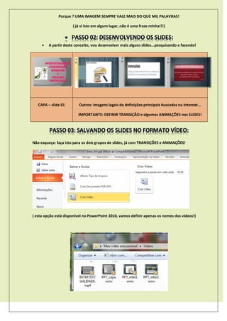 Porque ? UMA IMAGEM SEMPRE VALE MAIS DO QUE MIL PALAVRAS!
( já vi isto em algum lugar, não é uma frase minha!!!)
 A partir deste conceito, vou desenvolver mais alguns slides...pesquisando e fazendo!
CAPA – slide 01 Outros: imagens legais de definições principais buscadas na Internet...
IMPORTANTE: DEFINIR TRANSIÇÃO e algumas ANIMAÇÕES nos SLIDES!
Não esqueça: faça isto para os dois grupos de slides, já com TRANSIÇÕES e ANIMAÇÕES!
( esta opção está disponível no PowerPoint 2010, vamos definir apenas os nomes dos vídeos!)
 