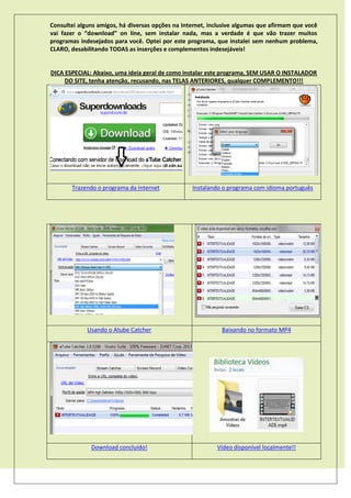Consultei alguns amigos, há diversas opções na Internet, inclusive algumas que afirmam que você
vai fazer o “download” on line, sem instalar nada, mas a verdade é que vão trazer muitos
programas indesejados para você. Optei por este programa, que instalei sem nenhum problema,
CLARO, desabilitando TODAS as inserções e complementos indesejáveis!
DICA ESPECIAL: Abaixo, uma ideia geral de como instalar este programa, SEM USAR O INSTALADOR
DO SITE, tenha atenção, recusando, nas TELAS ANTERIORES, qualquer COMPLEMENTO!!!
Trazendo o programa da Internet Instalando o programa com idioma português
Usando o Atube Catcher Baixando no formato MP4
Download concluído! Vídeo disponível localmente!!
 